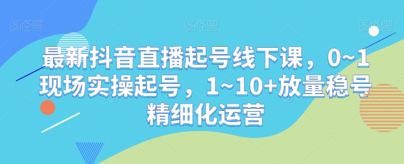 最新抖音直播起号线下课，0~1现场实操起号，1~10+放量稳号精细化运营-文强博客