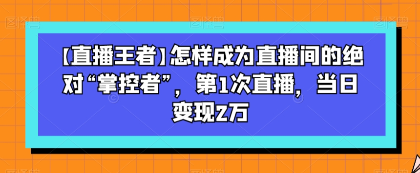 【直播王者】怎样成为直播间的绝对“掌控者”，第1次直播，当日变现2万-文强博客