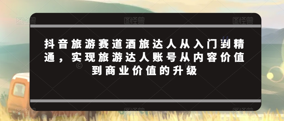 抖音旅游赛道酒旅达人从入门到精通，实现旅游达人账号从内容价值到商业价值的升级-文强博客