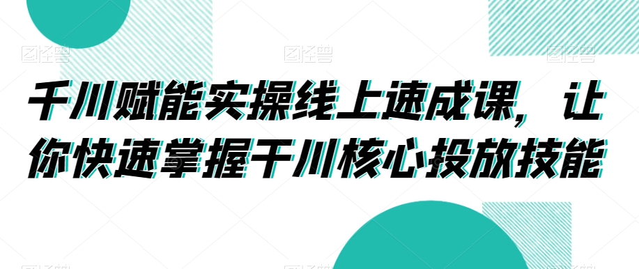 千川赋能实操线上速成课，让你快速掌握干川核心投放技能-文强博客