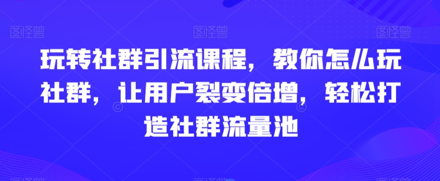 玩转社群引流课程，教你怎么玩社群，让用户裂变倍增，轻松打造社群流量池-文强博客