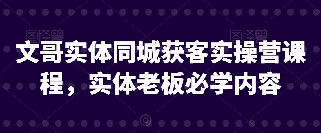 文哥实体同城获客实操营课程，实体老板必学内容-文强博客