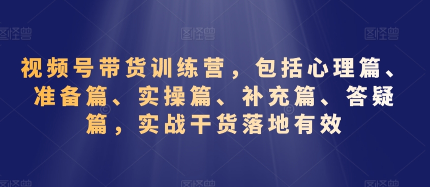 视频号带货训练营，包括心理篇、准备篇、实操篇、补充篇、答疑篇，实战干货落地有效-文强博客