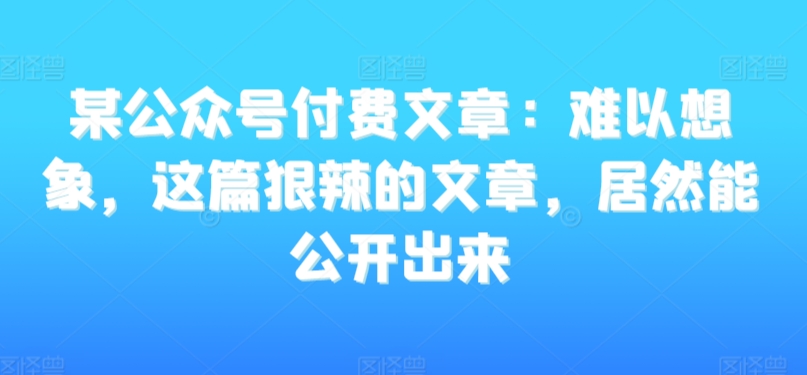 某公众号付费文章：难以想象，这篇狠辣的文章，居然能公开出来-文强博客