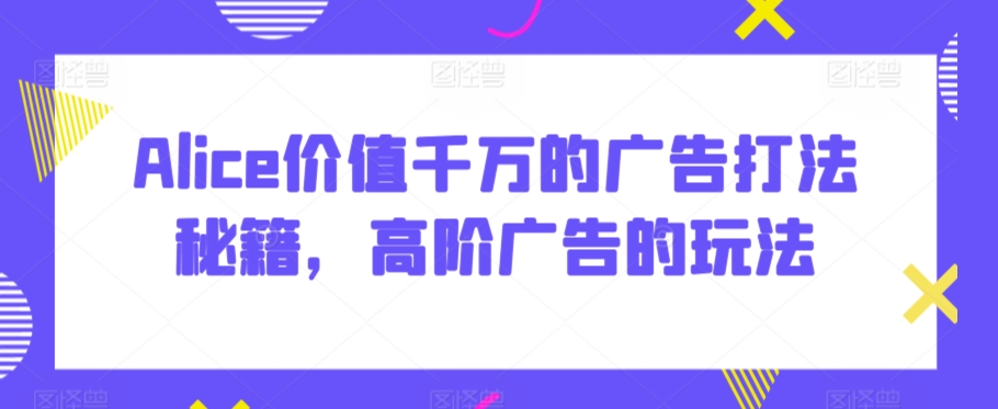 Alice价值千万的广告打法秘籍，高阶广告的玩法-文强博客