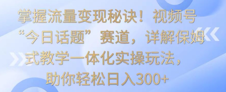 掌握流量变现秘诀！视频号“今日话题”赛道，详解保姆式教学一体化实操玩法，助你轻松日入300+【揭秘】-文强博客