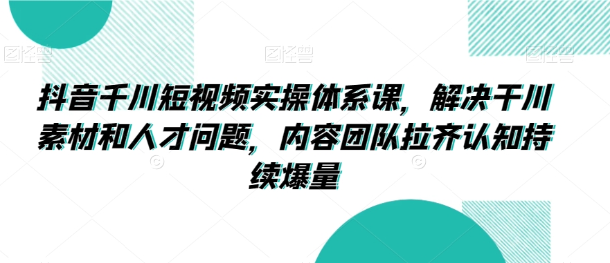 抖音千川短视频实操体系课，解决干川素材和人才问题，内容团队拉齐认知持续爆量-文强博客