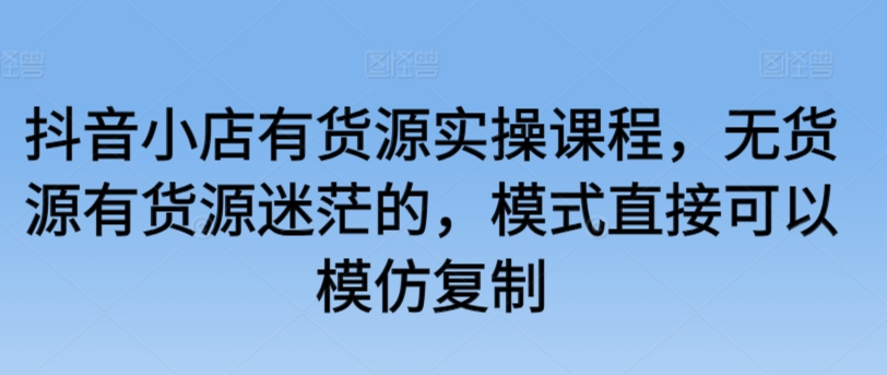 抖音小店有货源实操课程，无货源有货源迷茫的，模式直接可以模仿复制-文强博客