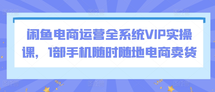 闲鱼电商运营全系统VIP实操课，1部手机随时随地电商卖货-文强博客