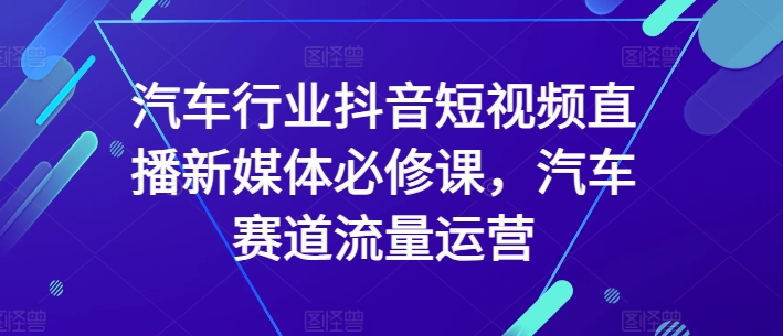 汽车行业抖音短视频直播新媒体必修课，汽车赛道流量运营-文强博客