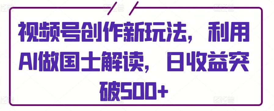 视频号创作新玩法，利用AI做国士解读，日收益突破500+【揭秘】-文强博客