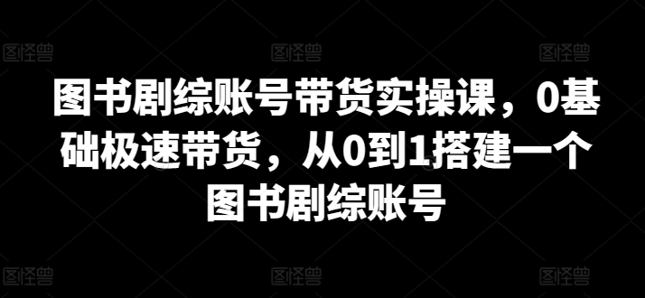 图书剧综账号带货实操课，0基础极速带货，从0到1搭建一个图书剧综账号-文强博客