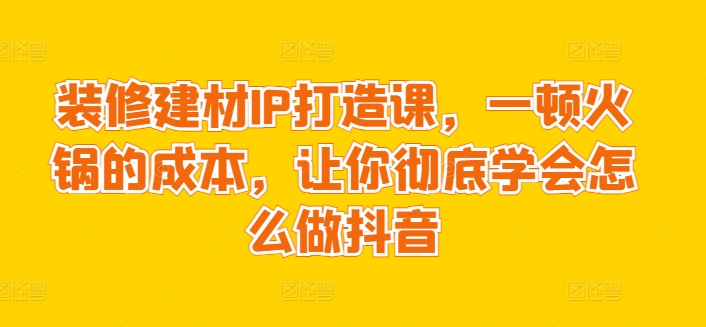 装修建材IP打造课，一顿火锅的成本，让你彻底学会怎么做抖音-文强博客