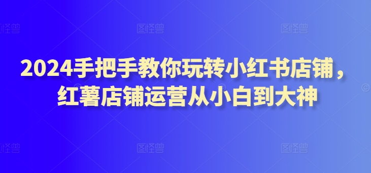 2024手把手教你玩转小红书店铺，红薯店铺运营从小白到大神-文强博客