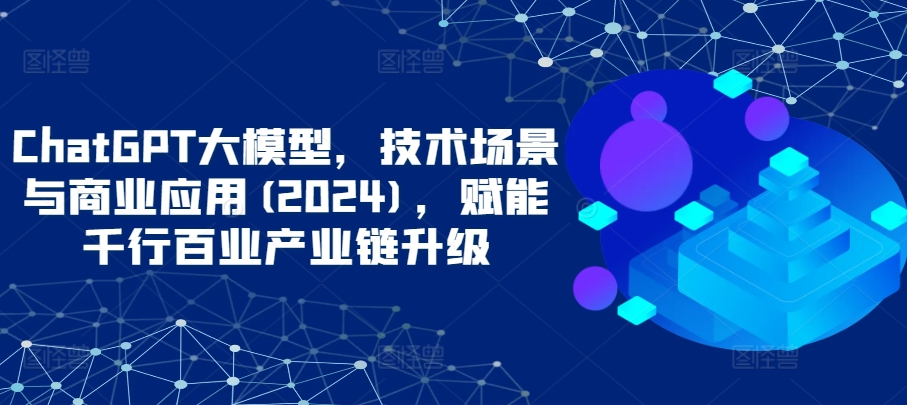 ChatGPT大模型，技术场景与商业应用(2024)，赋能千行百业产业链升级-文强博客