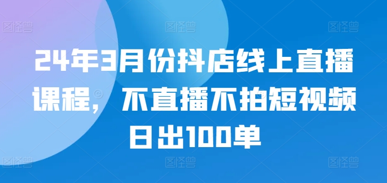 24年3月份抖店线上直播课程，不直播不拍短视频日出100单-文强博客