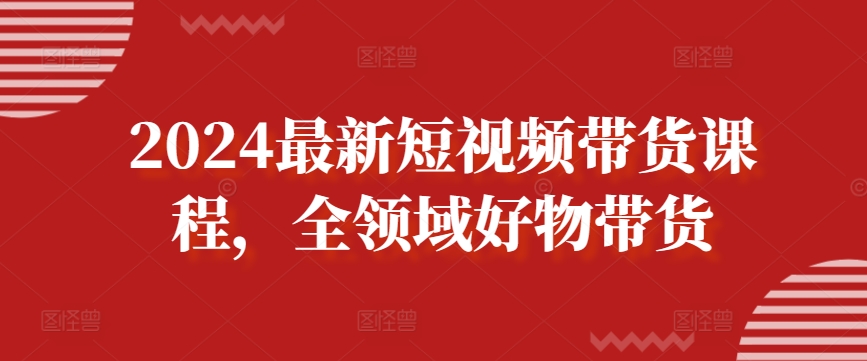 2024最新短视频带货课程，全领域好物带货-文强博客