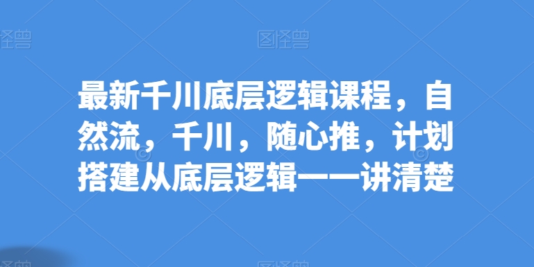 最新千川底层逻辑课程，自然流，千川，随心推，计划搭建从底层逻辑一一讲清楚-文强博客