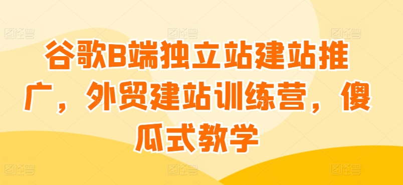 谷歌B端独立站建站推广，外贸建站训练营，傻瓜式教学-文强博客