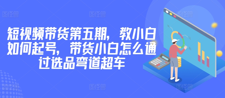 价值2980短视频带货第五期，教小白如何起号，带货小白怎么通过选品弯道超车-文强博客