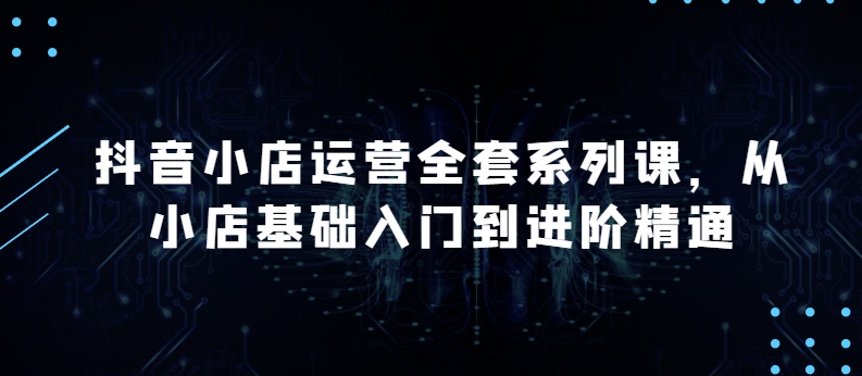 抖音小店运营全套系列课，全新升级，从小店基础入门到进阶精通，系统掌握月销百万小店的核心秘密-文强博客