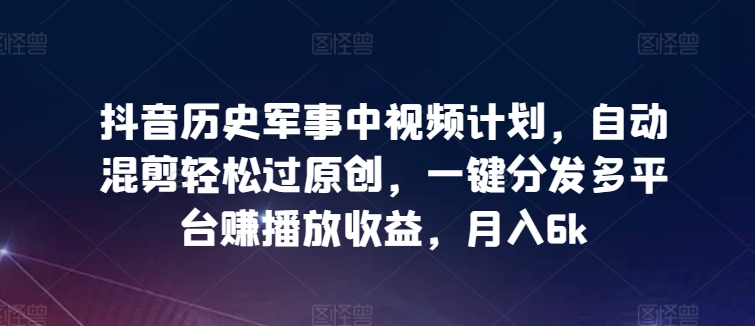 抖音历史军事中视频计划，自动混剪轻松过原创，一键分发多平台赚播放收益，月入6k【揭秘】-文强博客