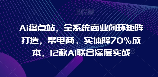 Ai终点站，全系统商业闭环矩阵打造，帮电商、实体降70%成本，12款Ai联合深度实战-文强博客