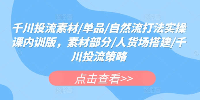 千川投流素材/单品/自然流打法实操课内训版，素材部分/人货场搭建/千川投流策略-文强博客