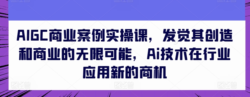 AIGC商业案例实操课，发觉其创造和商业的无限可能，Ai技术在行业应用新的商机-文强博客