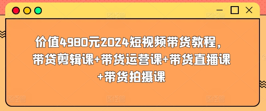 价值4980元2024短视频带货教程，带贷剪辑课+带货运营课+带货直播课+带货拍摄课-文强博客