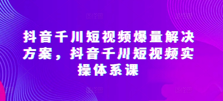 抖音千川短视频爆量解决方案，抖音千川短视频实操体系课-文强博客