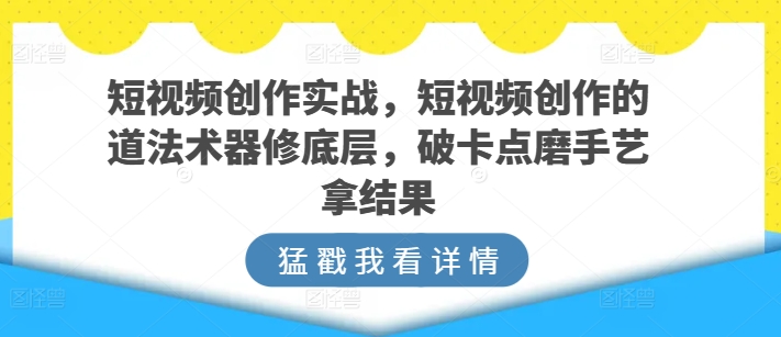 短视频创作实战，短视频创作的道法术器修底层，破卡点磨手艺拿结果-文强博客