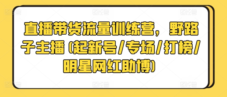 直播带货流量训练营，野路子主播(起新号/专场/打榜/明星网红助博)-文强博客