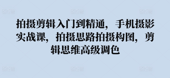 拍摄剪辑入门到精通，​手机摄影实战课，拍摄思路拍摄构图，剪辑思维高级调色-文强博客