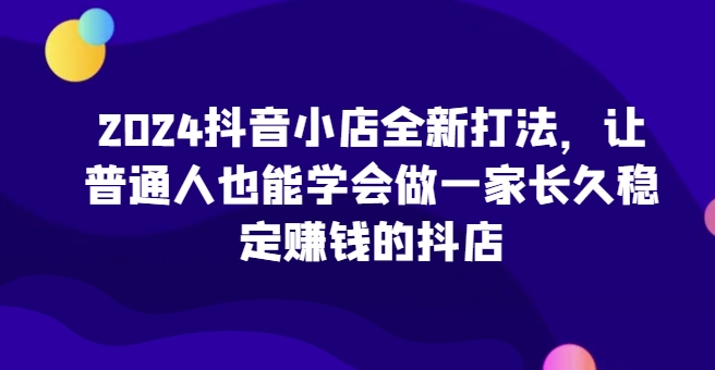 2024抖音小店全新打法，让普通人也能学会做一家长久稳定赚钱的抖店-文强博客