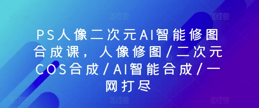 PS人像二次元AI智能修图合成课，人像修图/二次元COS合成/AI智能合成/一网打尽-文强博客