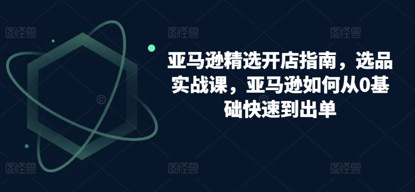 亚马逊精选开店指南，选品实战课，亚马逊如何从0基础快速到出单-文强博客