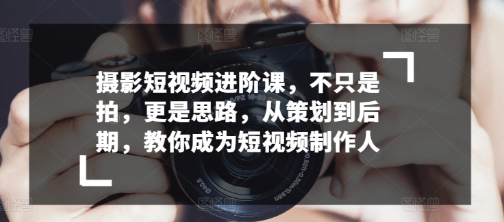 摄影短视频进阶课，不只是拍，更是思路，从策划到后期，教你成为短视频制作人-文强博客