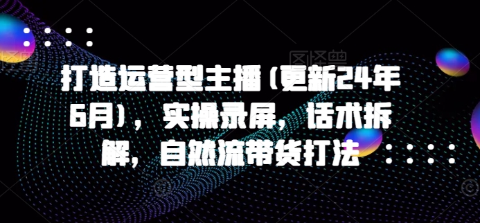 打造运营型主播(更新24年6月)，实操录屏，话术拆解，自然流带货打法-文强博客