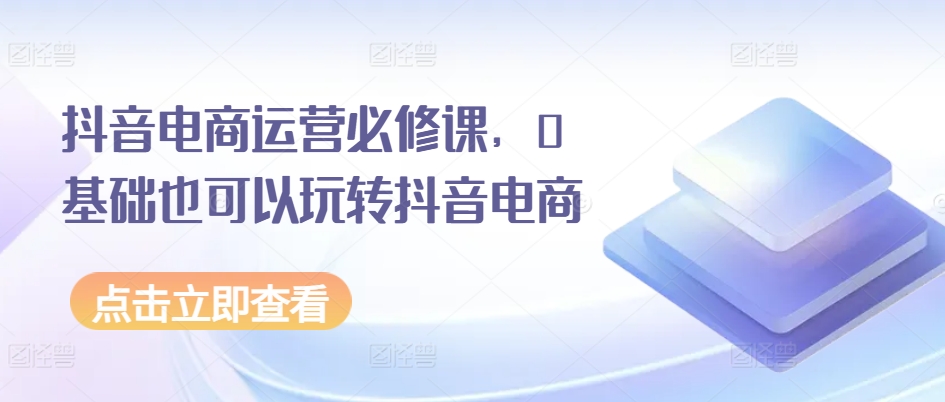 抖音电商运营必修课，0基础也可以玩转抖音电商-文强博客