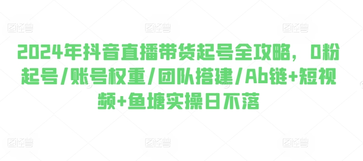 2024年抖音直播带货起号全攻略，0粉起号/账号权重/团队搭建/Ab链+短视频+鱼塘实操日不落-文强博客