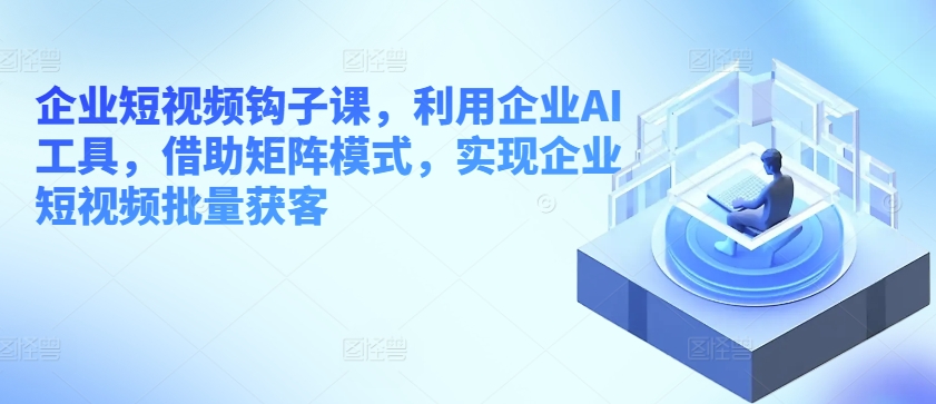 企业短视频钩子课，利用企业AI工具，借助矩阵模式，实现企业短视频批量获客-文强博客