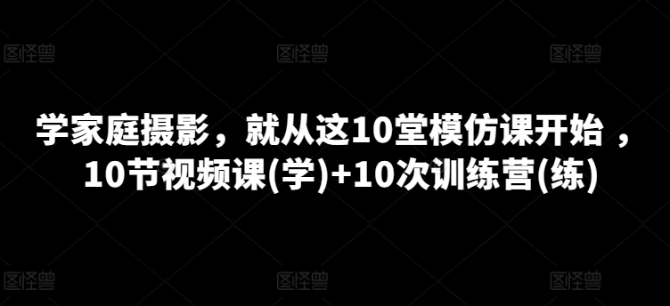 学家庭摄影，就从这10堂模仿课开始 ，10节视频课(学)+10次训练营(练)-文强博客