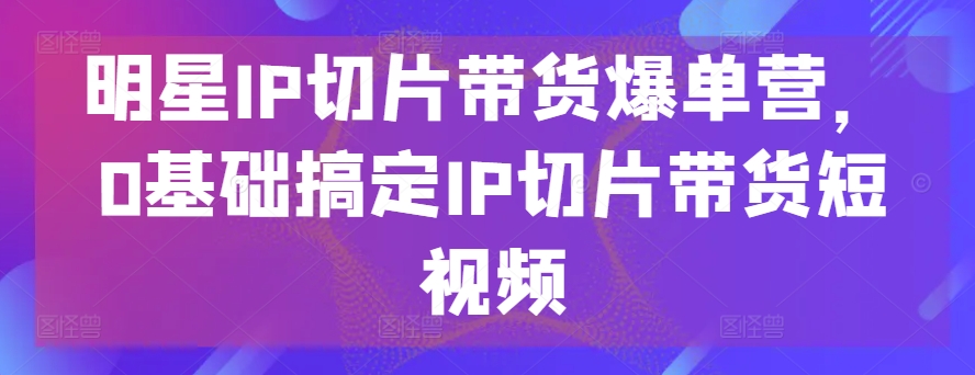 明星IP切片带货爆单营，0基础搞定IP切片带货短视频-文强博客