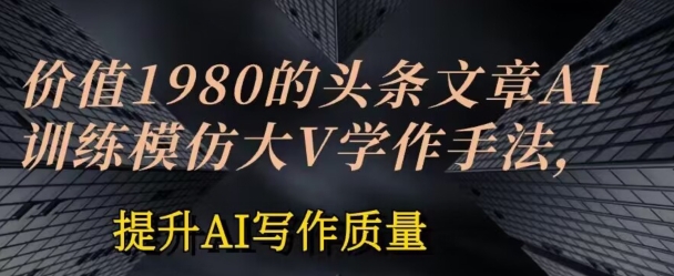 价值1980头条文章AI投喂训练模仿大v写作手法，提升AI写作质量【揭秘】-文强博客