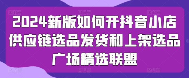 2024新版如何开抖音小店供应链选品发货和上架选品广场精选联盟-文强博客