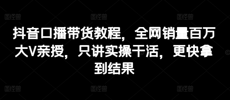 抖音口播带货教程，全网销量百万大V亲授，只讲实操干活，更快拿到结果-文强博客