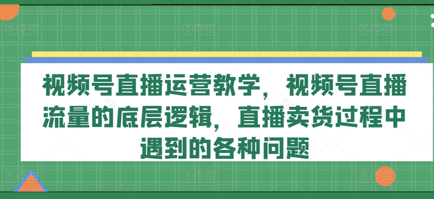 视频号直播运营教学，视频号直播流量的底层逻辑，直播卖货过程中遇到的各种问题-文强博客