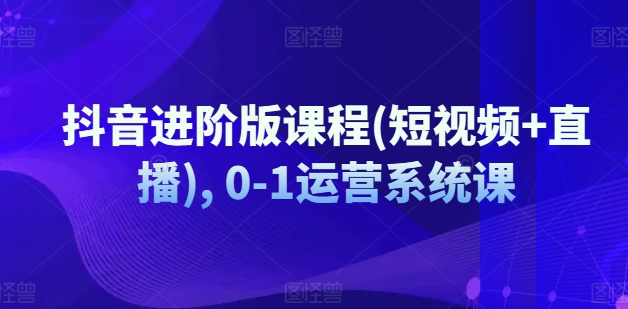 抖音进阶版课程(短视频+直播), 0-1运营系统课-文强博客