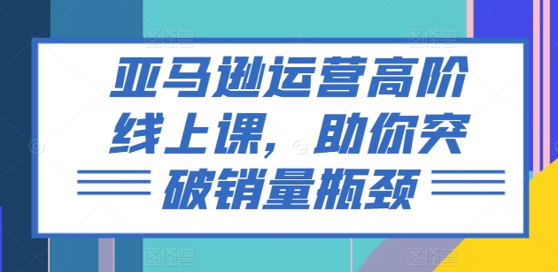 亚马逊运营高阶线上课，助你突破销量瓶颈-文强博客